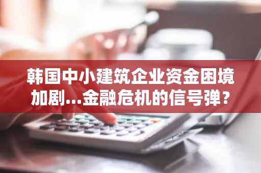 韩国中小建筑企业资金困境加剧...金融危机的信号弹？