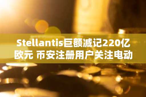 Stellantis巨额减记220亿欧元 币安注册用户关注电动车转型阵痛