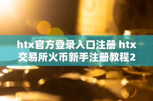 htx官方登录入口注册 htx交易所火币新手注册教程2025最新版