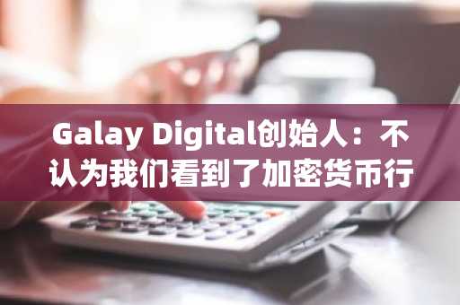 Galay Digital创始人：不认为我们看到了加密货币行业危机的至暗时刻