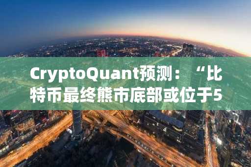 CryptoQuant预测：“比特币最终熊市底部或位于5.5万美元左右”