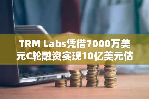 TRM Labs凭借7000万美元C轮融资实现10亿美元估值