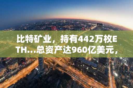 比特矿业，持有442万枚ETH…总资产达960亿美元，成为“以太坊第一大金融机构”