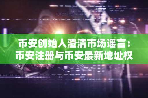 币安创始人澄清市场谣言:币安注册与币安最新地址权威回应