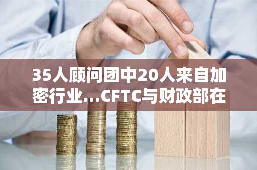 35人顾问团中20人来自加密行业…CFTC与财政部在《清晰法案》前预示监管大转向
