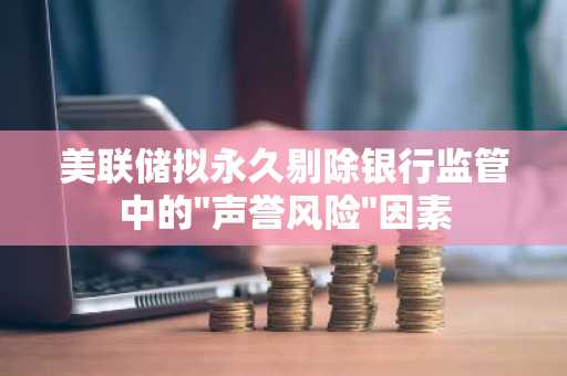美联储拟永久剔除银行监管中的"声誉风险"因素