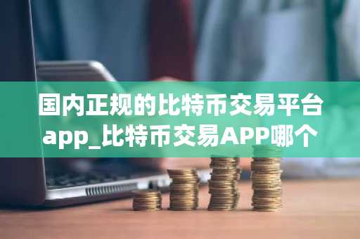 国内正规的比特币交易平台app_比特币交易APP哪个好?