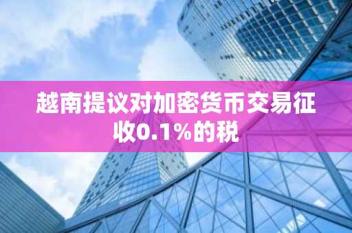 越南提议对加密货币交易征收0.1%的税