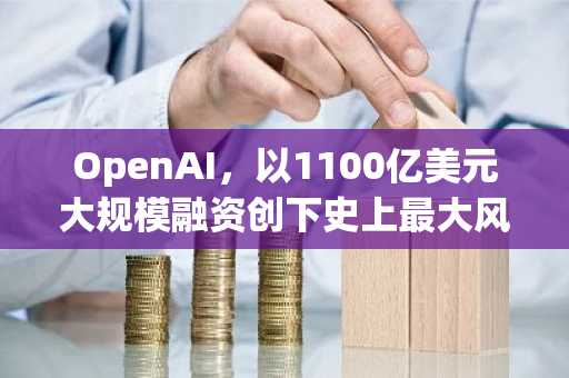 OpenAI，以1100亿美元大规模融资创下史上最大风险投资纪录