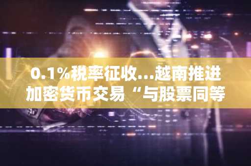 0.1%税率征收…越南推进加密货币交易“与股票同等课税”