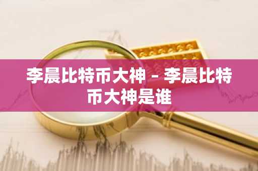 李晨比特币大神 – 李晨比特币大神是谁
