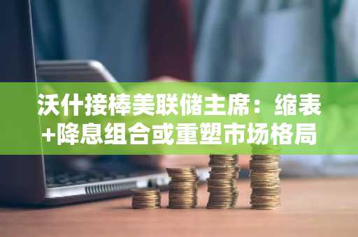 沃什接棒美联储主席：缩表 降息组合或重塑市场格局，币安官网下载快速布局