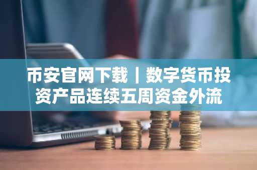 币安官网下载｜数字货币投资产品连续五周资金外流