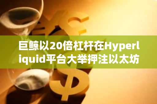 巨鲸以20倍杠杆在Hyperliquid平台大举押注以太坊