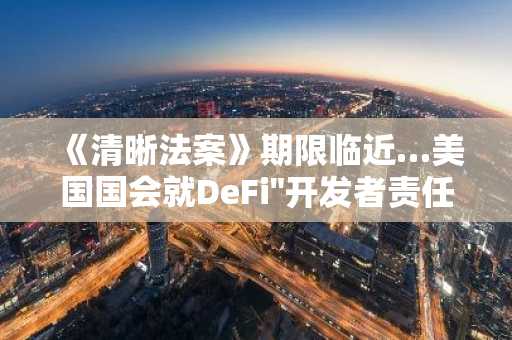 《清晰法案》期限临近…美国国会就DeFi"开发者责任"界限展开激烈辩论