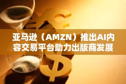 亚马逊（AMZN）推出AI内容交易平台助力出版商发展