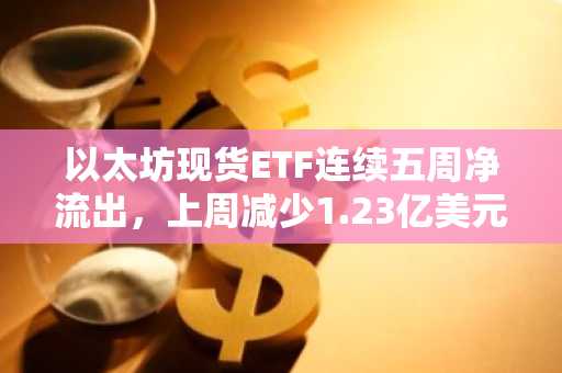 以太坊现货ETF连续五周净流出，上周减少1.23亿美元