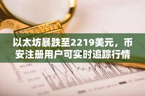 以太坊暴跌至2219美元，币安注册用户可实时追踪行情与交易机会