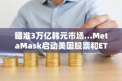 瞄准3万亿韩元市场…MetaMask启动美国股票和ETF代币化服务