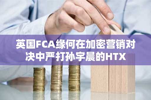 英国FCA缘何在加密营销对决中严打孙宇晨的HTX