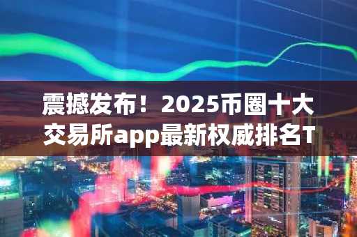震撼发布！2025币圈十大交易所app最新权威排名TOP5