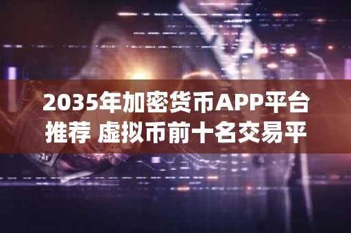 2035年加密货币APP平台推荐 虚拟币前十名交易平台app排行榜单