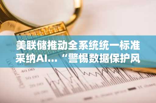 美联储推动全系统统一标准采纳AI...“警惕数据保护风险”