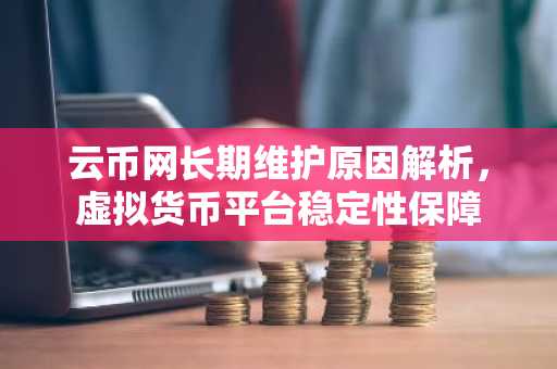 云币网长期维护原因解析，虚拟货币平台稳定性保障