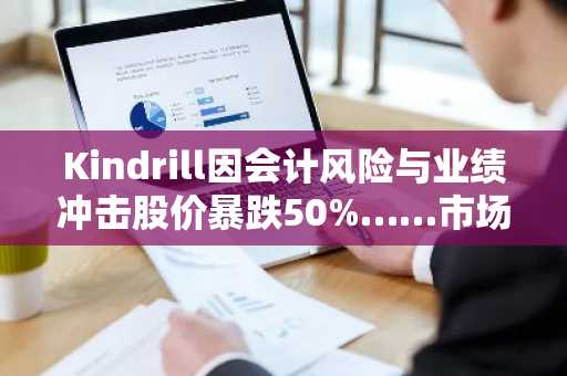 Kindrill因会计风险与业绩冲击股价暴跌50%……市场陷入严重混乱
