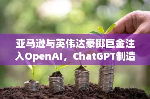 亚马逊与英伟达豪掷巨金注入OpenAI，ChatGPT制造商估值飙升至7300亿美元