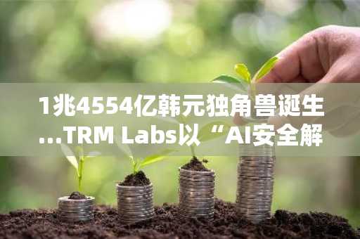 1兆4554亿韩元独角兽诞生…TRM Labs以“AI安全解决方案”成功融资