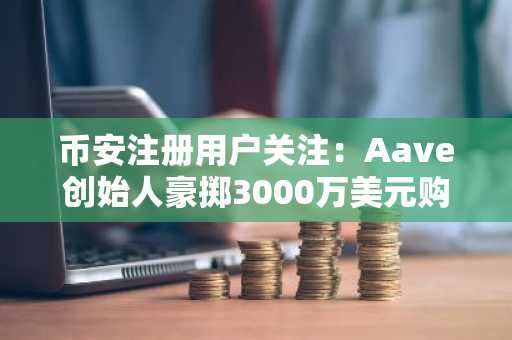 币安注册用户关注：Aave创始人豪掷3000万美元购伦敦豪宅