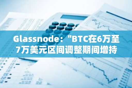 Glassnode："BTC在6万至7万美元区间调整期间增持超40万枚"