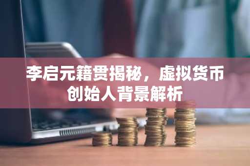 李启元籍贯揭秘，虚拟货币创始人背景解析