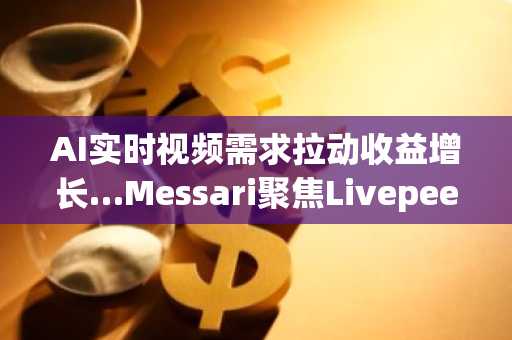 AI实时视频需求拉动收益增长…Messari聚焦Livepeer第四季度增长趋势