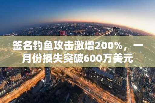 签名钓鱼攻击激增200%，一月份损失突破600万美元