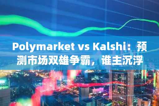 Polymarket vs Kalshi：预测市场双雄争霸，谁主沉浮？