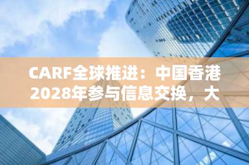CARF全球推进：中国香港2028年参与信息交换，大陆暂无参与计划