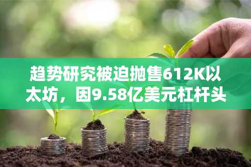 趋势研究被迫抛售612K以太坊，因9.58亿美元杠杆头寸崩盘