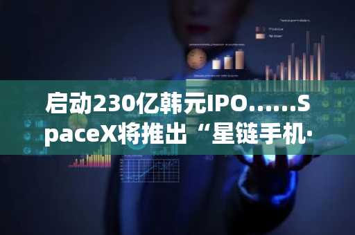 启动230亿韩元IPO……SpaceX将推出“星链手机·太空数据中心”