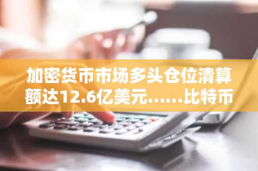 加密货币市场多头仓位清算额达12.6亿美元……比特币占8.5亿美元