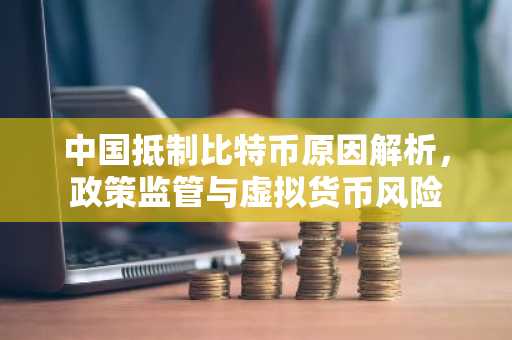 中国抵制比特币原因解析,政策监管与虚拟货币风险