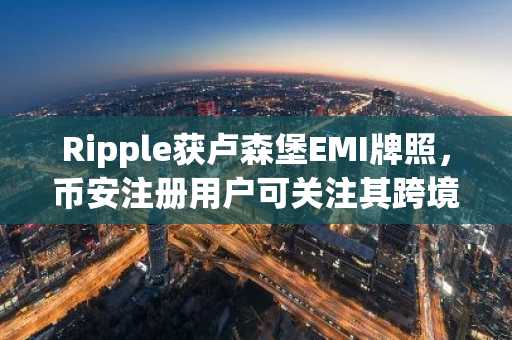 Ripple获卢森堡EMI牌照，币安注册用户可关注其跨境支付进展